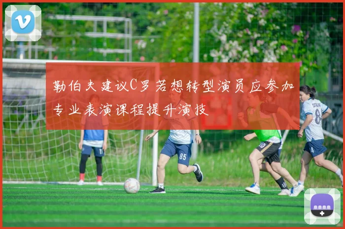 勒伯夫建议C罗若想转型演员应参加专业表演课程提升演技