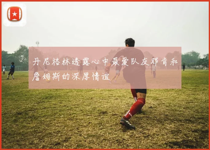 丹尼格林透露心中最爱队友邓肯和詹姆斯的深厚情谊