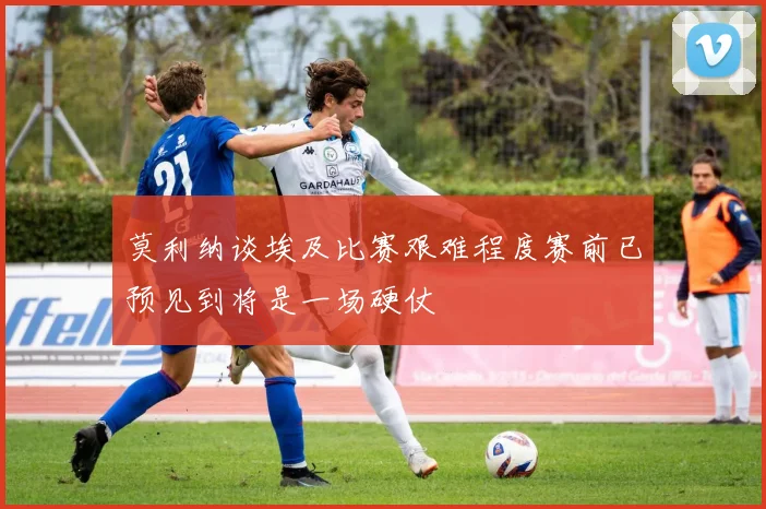 莫利纳谈埃及比赛艰难程度赛前已预见到将是一场硬仗