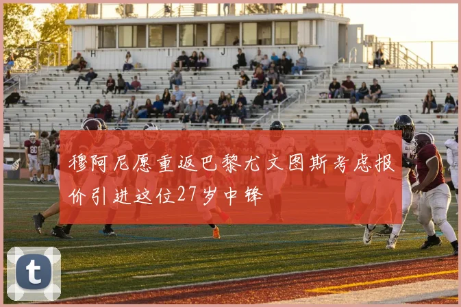 穆阿尼愿重返巴黎尤文图斯考虑报价引进这位27岁中锋