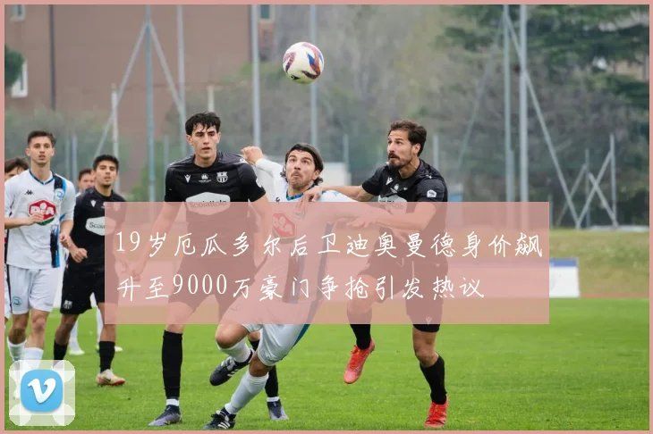 19岁厄瓜多尔后卫迪奥曼德身价飙升至9000万豪门争抢引发热议