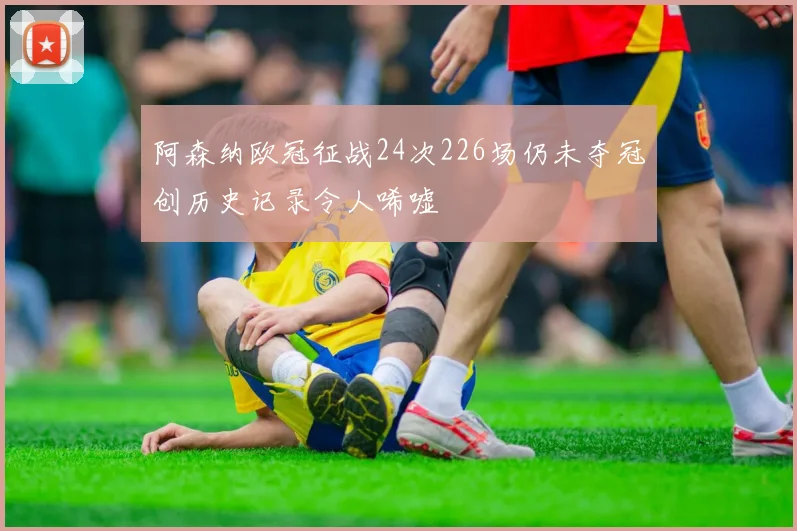 阿森纳欧冠征战24次226场仍未夺冠创历史记录令人唏嘘