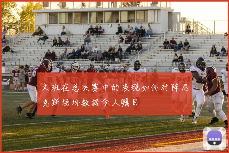 文班在总决赛中的表现如何对阵尼克斯场均数据令人瞩目