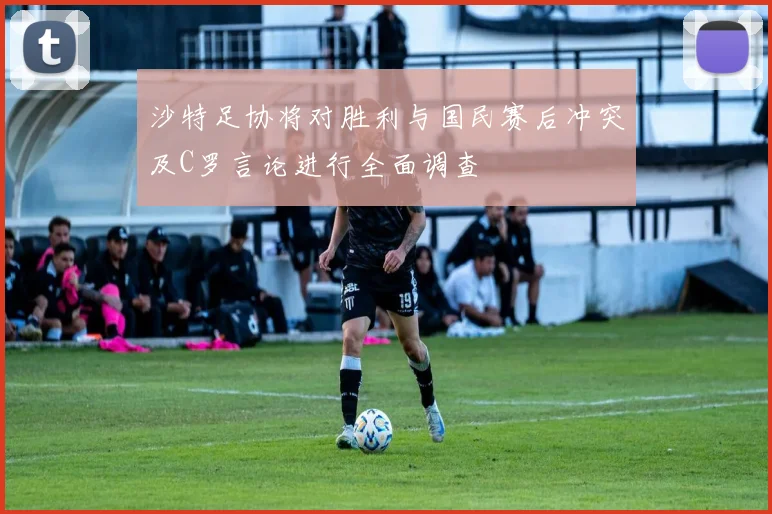沙特足协将对胜利与国民赛后冲突及C罗言论进行全面调查