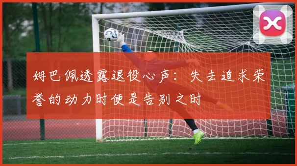 姆巴佩透露退役心声：失去追求荣誉的动力时便是告别之时