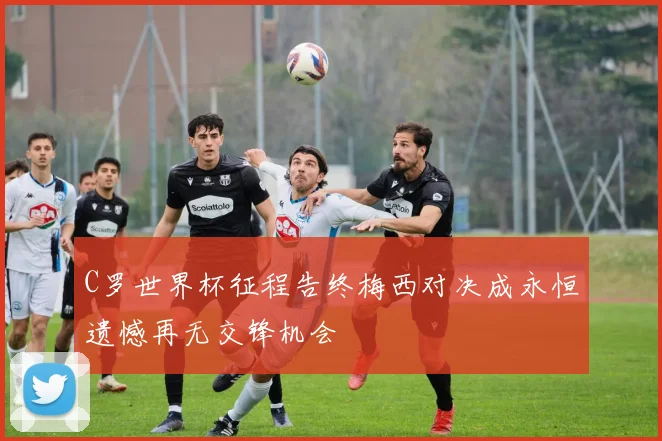 C罗世界杯征程告终梅西对决成永恒遗憾再无交锋机会